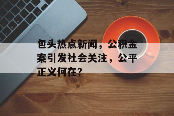 包头热点新闻，公积金案引发社会关注，公平正义何在？