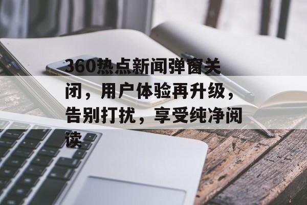 360热点新闻弹窗关闭，用户体验再升级，告别打扰，享受纯净阅读