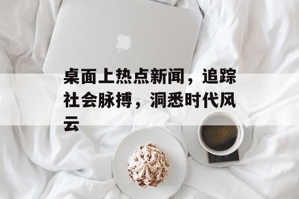 桌面上热点新闻，追踪社会脉搏，洞悉时代风云