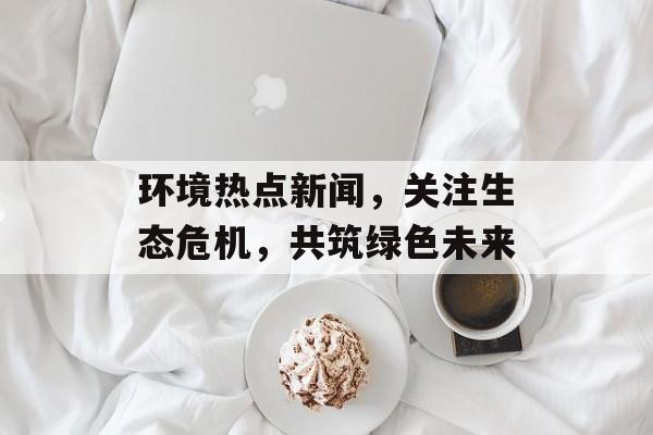 环境热点新闻，关注生态危机，共筑绿色未来
