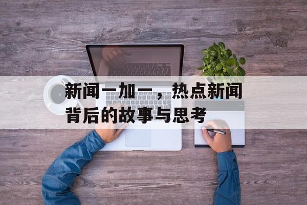 新闻一加一，热点新闻背后的故事与思考