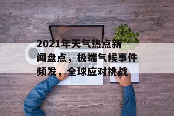 2021年天气热点新闻盘点，极端气候事件频发，全球应对挑战