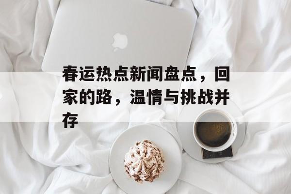 春运热点新闻盘点，回家的路，温情与挑战并存
