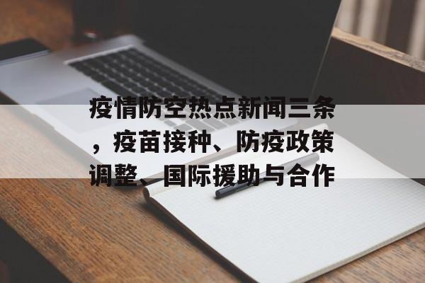 疫情防空热点新闻三条，疫苗接种、防疫政策调整、国际援助与合作