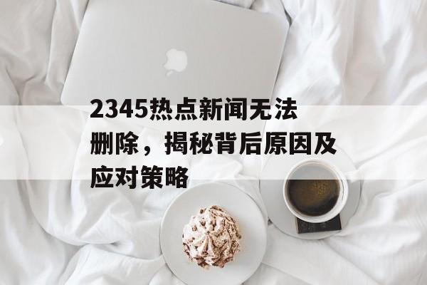 2345热点新闻无法删除，揭秘背后原因及应对策略