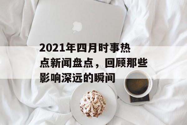 2021年四月时事热点新闻盘点，回顾那些影响深远的瞬间