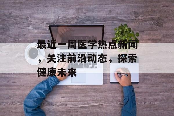 最近一周医学热点新闻，关注前沿动态，探索健康未来
