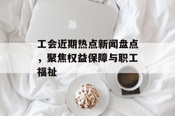 工会近期热点新闻盘点，聚焦权益保障与职工福祉