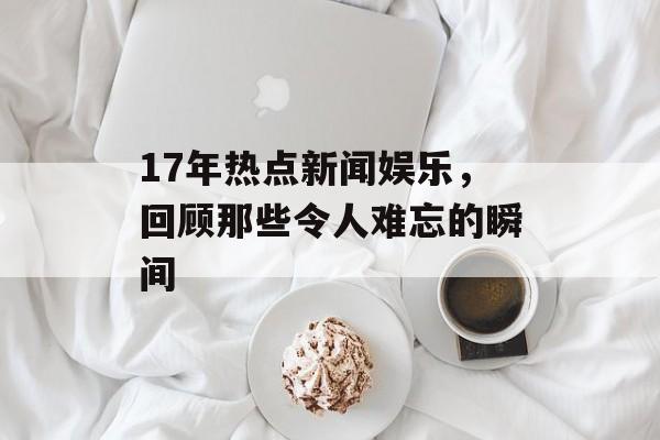 17年热点新闻娱乐，回顾那些令人难忘的瞬间