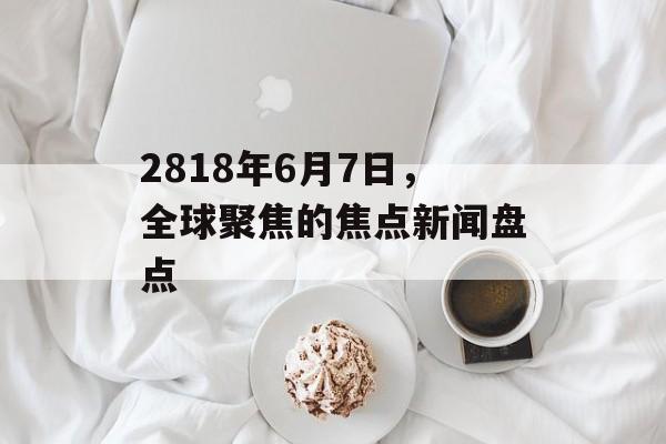 2818年6月7日，全球聚焦的焦点新闻盘点