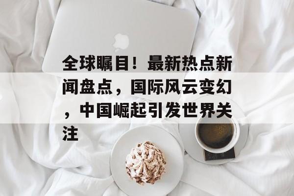 全球瞩目！最新热点新闻盘点，国际风云变幻，中国崛起引发世界关注