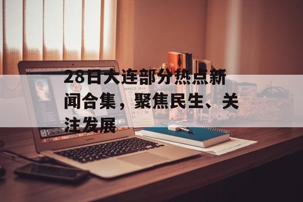 28日大连部分热点新闻合集，聚焦民生、关注发展