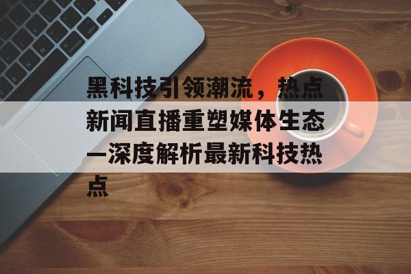 黑科技引领潮流，热点新闻直播重塑媒体生态—深度解析最新科技热点