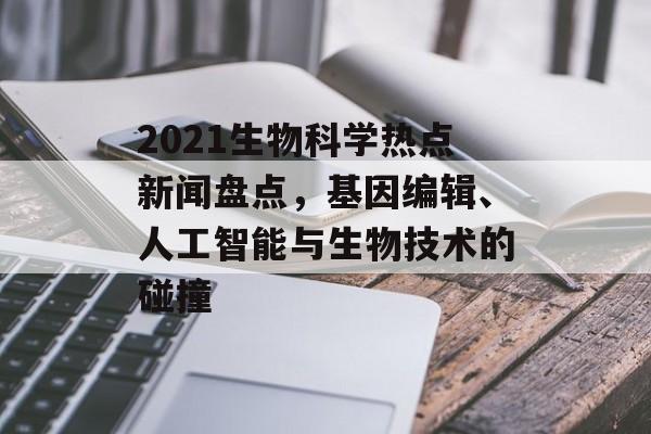 2021生物科学热点新闻盘点，基因编辑、人工智能与生物技术的碰撞