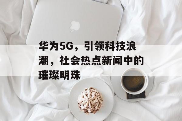 华为5G，引领科技浪潮，社会热点新闻中的璀璨明珠