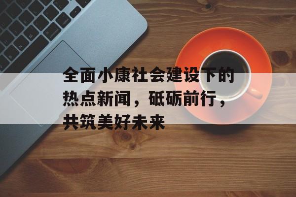 全面小康社会建设下的热点新闻，砥砺前行，共筑美好未来