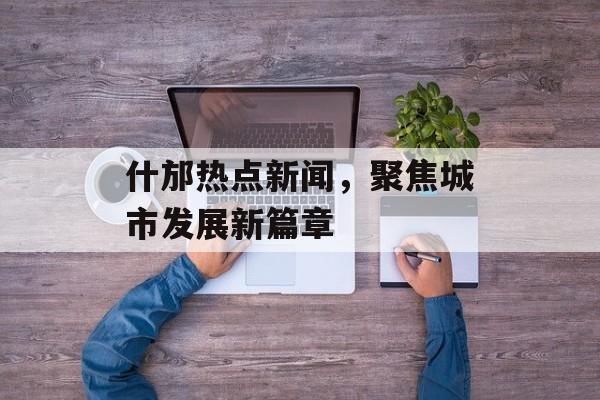 什邡热点新闻,聚焦城市发展新篇章 什邡热点新闻,聚焦城市发展新篇章