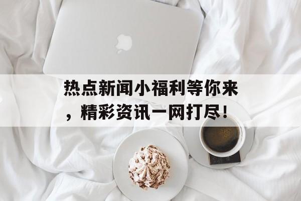热点新闻小福利等你来，精彩资讯一网打尽！