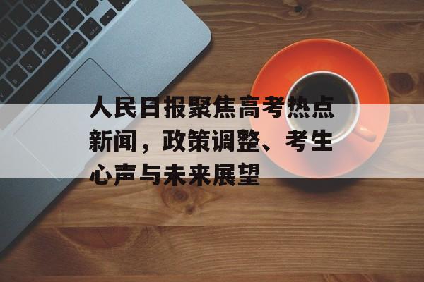 人民日报聚焦高考热点新闻，政策调整、考生心声与未来展望