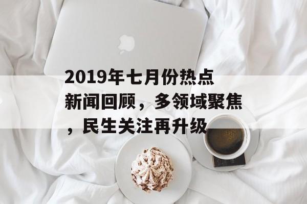 2019年七月份热点新闻回顾，多领域聚焦，民生关注再升级