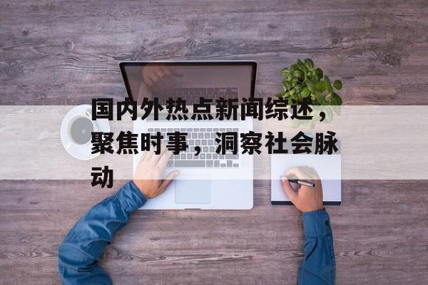 国内外热点新闻综述，聚焦时事，洞察社会脉动