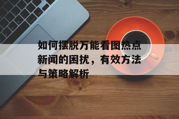 如何摆脱万能看图热点新闻的困扰，有效方法与策略解析