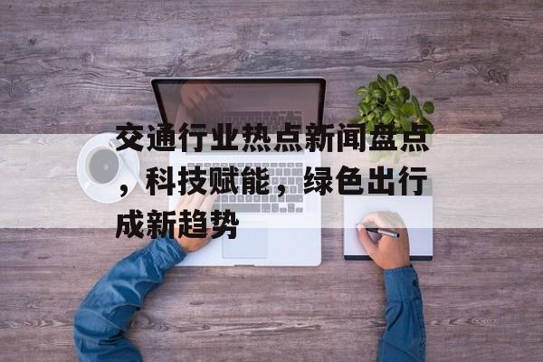 交通行业热点新闻盘点，科技赋能，绿色出行成新趋势
