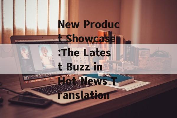 New Product Showcase:The Latest Buzz in Hot News Translation