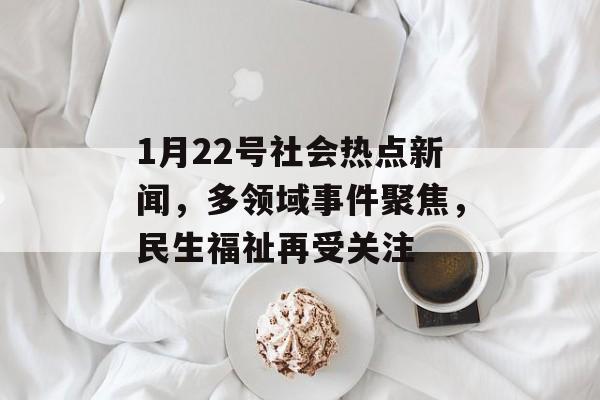 1月22号社会热点新闻，多领域事件聚焦，民生福祉再受关注