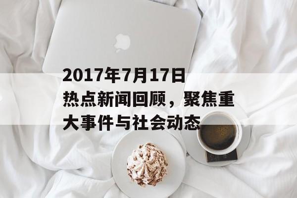 2017年7月17日热点新闻回顾，聚焦重大事件与社会动态