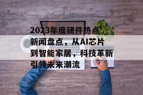 2023年度硬件热点新闻盘点，从AI芯片到智能家居，科技革新引领未来潮流