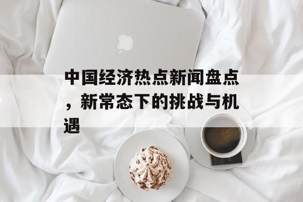 中国经济热点新闻盘点，新常态下的挑战与机遇