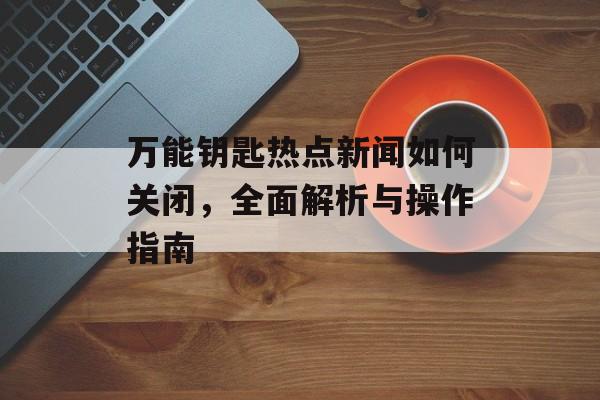 万能钥匙热点新闻如何关闭，全面解析与操作指南