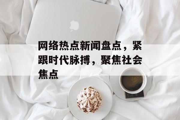 网络热点新闻盘点，紧跟时代脉搏，聚焦社会焦点