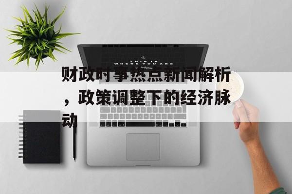 财政时事热点新闻解析,政策调整下的经济脉动 财政时事热点新闻解析,政策调整下的经济脉动