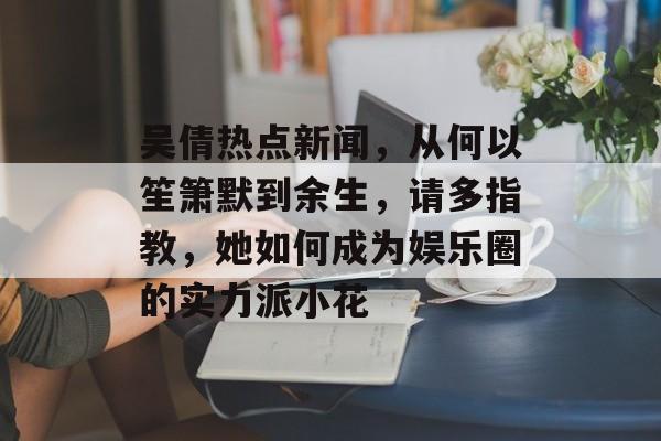 吴倩热点新闻，从何以笙箫默到余生，请多指教，她如何成为娱乐圈的实力派小花