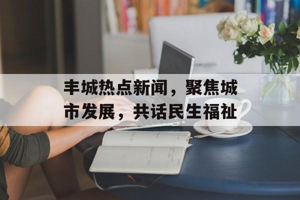 丰城热点新闻，聚焦城市发展，共话民生福祉