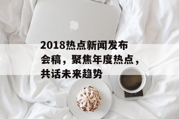 2018热点新闻发布会稿，聚焦年度热点，共话未来趋势