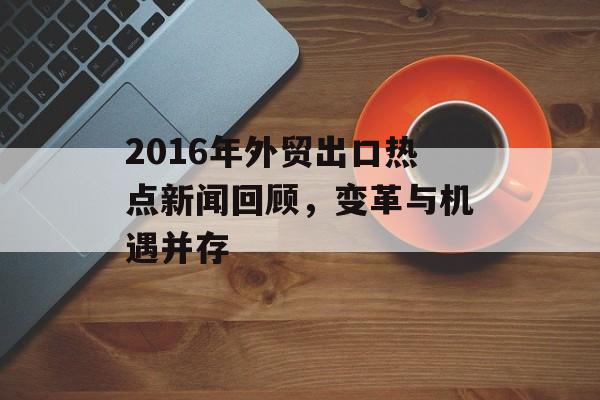 2016年外贸出口热点新闻回顾,变革与机遇并存 2016年外贸出口热点新闻回顾,变革与机遇并存