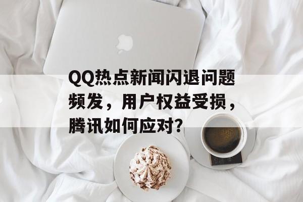 QQ热点新闻闪退问题频发，用户权益受损，腾讯如何应对？