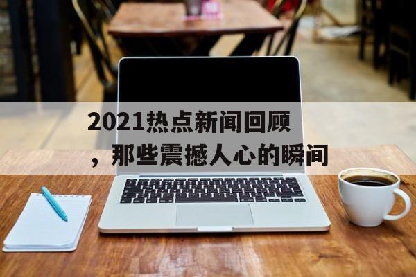 2021热点新闻回顾，那些震撼人心的瞬间