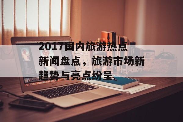 2017国内旅游热点新闻盘点，旅游市场新趋势与亮点纷呈