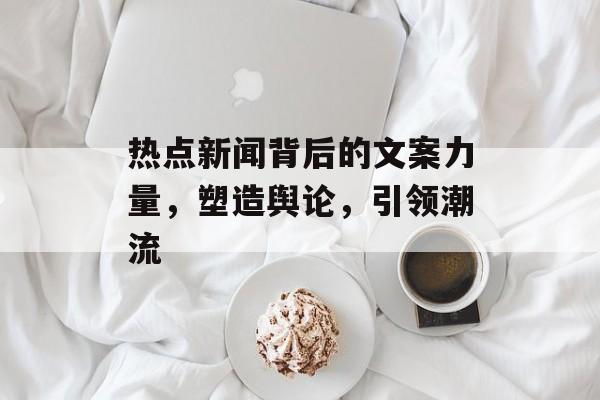 热点新闻背后的文案力量，塑造舆论，引领潮流