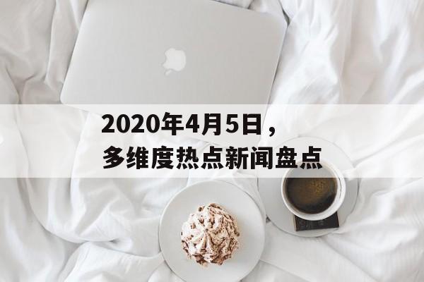 2020年4月5日，多维度热点新闻盘点