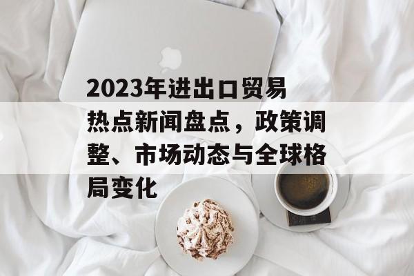 2023年进出口贸易热点新闻盘点,政策调整、市场动态与全球格局变化 2023年进出口贸易热点新闻盘点,政策调整、市场动态与全球格局变化