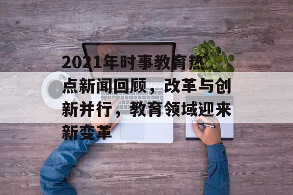 2021年时事教育热点新闻回顾，改革与创新并行，教育领域迎来新变革