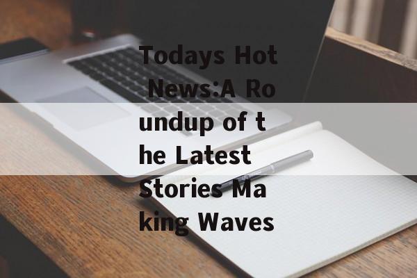 Todays Hot News:A Roundup of the Latest Stories Making Waves