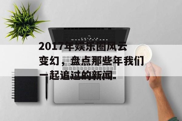 2017年娱乐圈风云变幻，盘点那些年我们一起追过的新闻