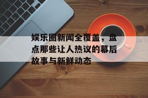 娱乐圈新闻全覆盖，盘点那些让人热议的幕后故事与新鲜动态