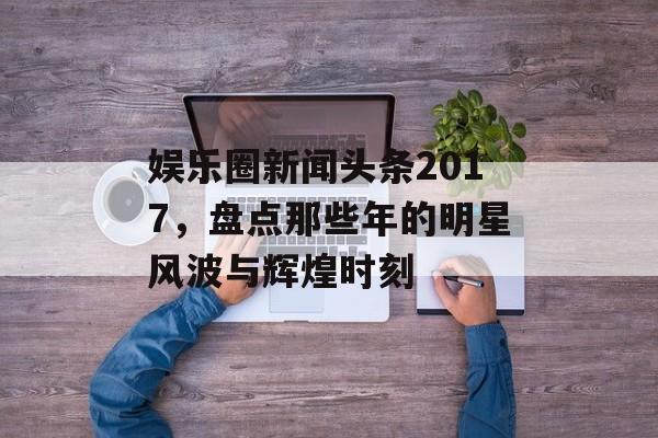 娱乐圈新闻头条2017，盘点那些年的明星风波与辉煌时刻